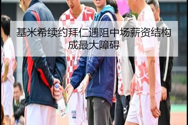 基米希续约拜仁遇阻中场薪资结构成最大障碍